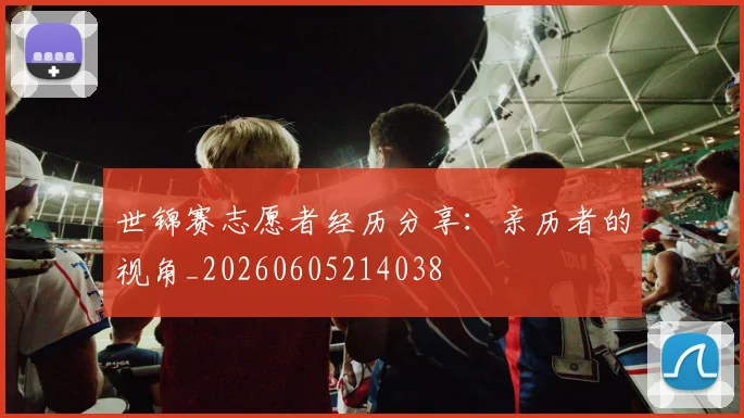 世锦赛志愿者经历分享：亲历者的视角_20260605214038