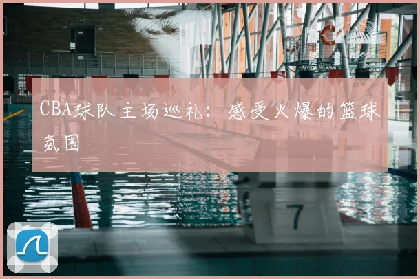CBA球队主场巡礼:感受火爆的篮球氛围