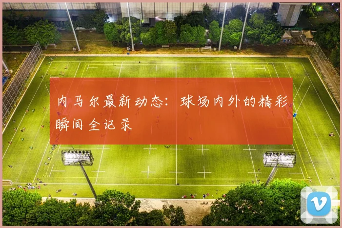 内马尔最新动态:球场内外的精彩瞬间全记录