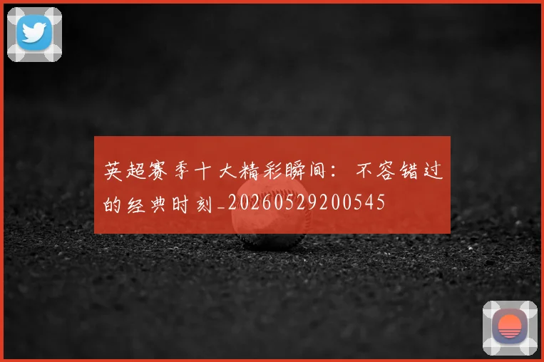 英超赛季十大精彩瞬间：不容错过的经典时刻_20260529200545