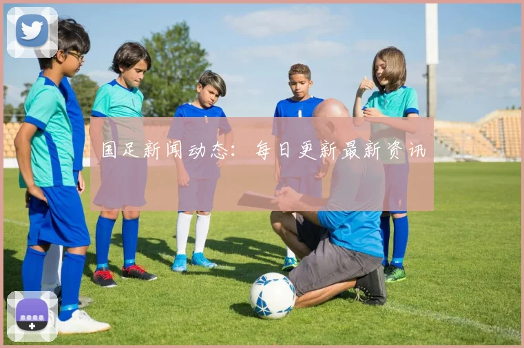 国足新闻动态:每日更新最新资讯