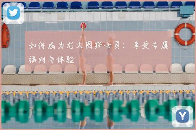 如何成为尤文图斯会员：享受专属福利与体验