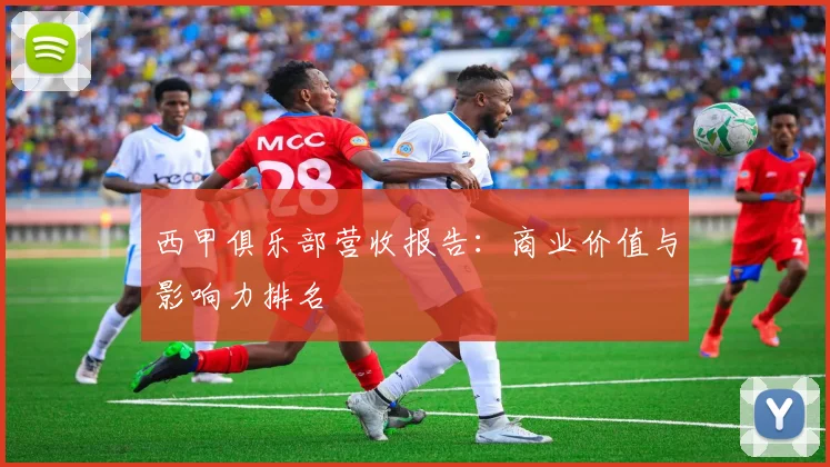西甲俱乐部营收报告:商业价值与影响力排名