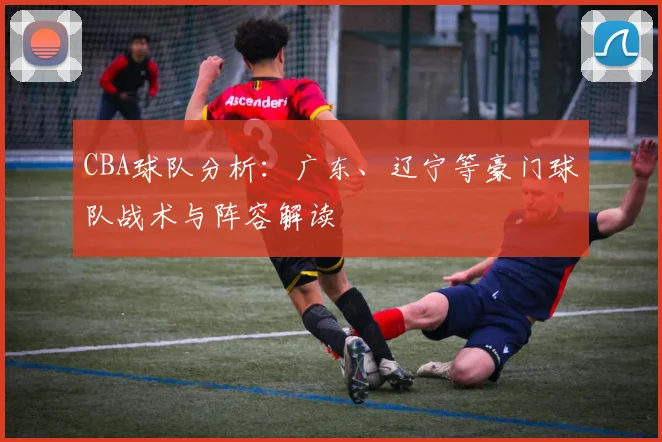 CBA球队分析:广东、辽宁等豪门球队战术与阵容解读