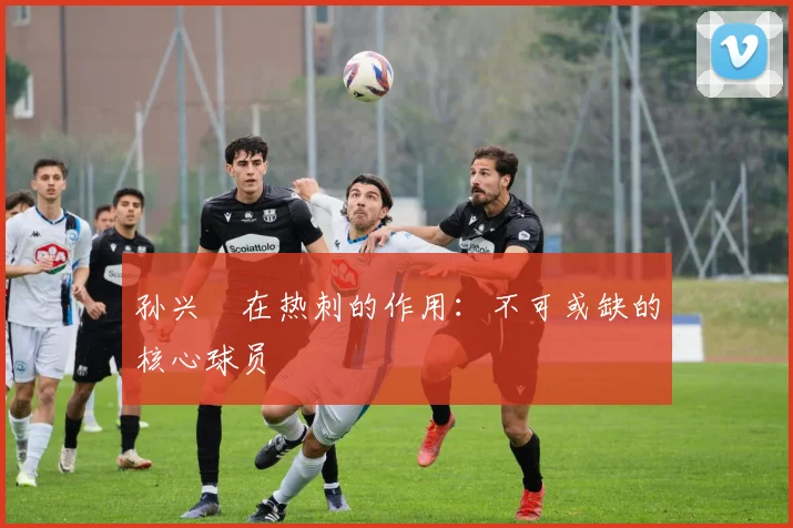 孙兴慜在热刺的作用：不可或缺的核心球员
