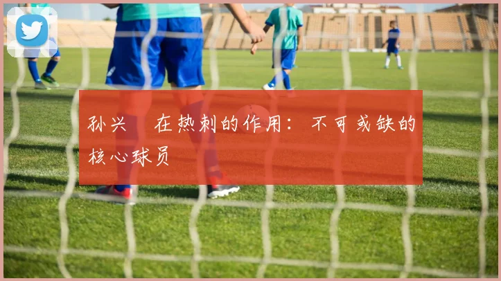 孙兴慜在热刺的作用：不可或缺的核心球员