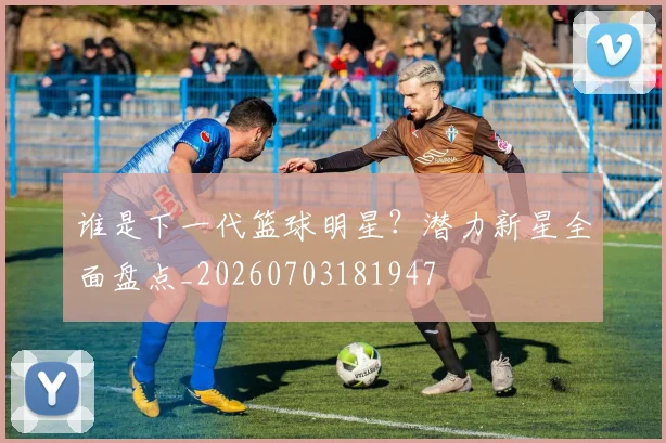 谁是下一代篮球明星？潜力新星全面盘点_20260703181947