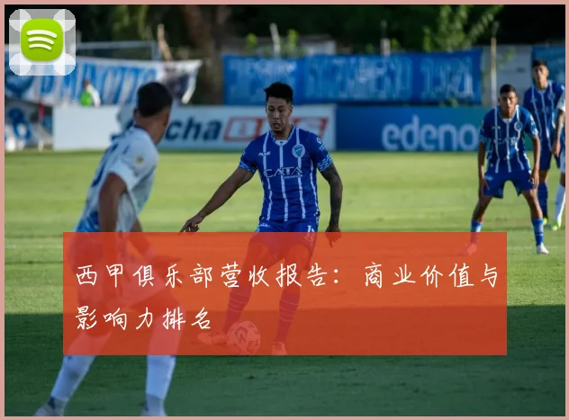 西甲俱乐部营收报告：商业价值与影响力排名