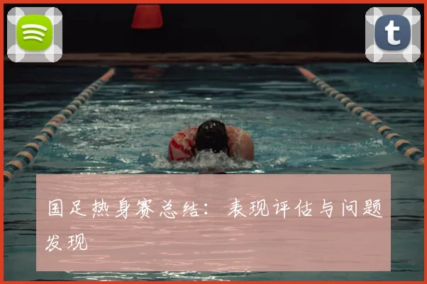 国足热身赛总结：表现评估与问题发现