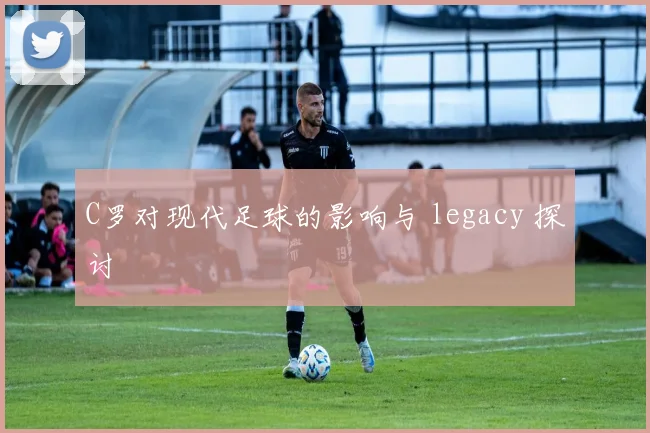 C罗对现代足球的影响与 legacy 探讨