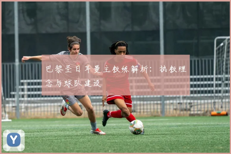 巴黎圣日耳曼主教练解析:执教理念与球队建设