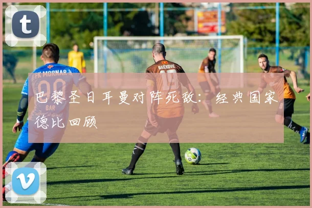 巴黎圣日耳曼对阵死敌:经典国家德比回顾