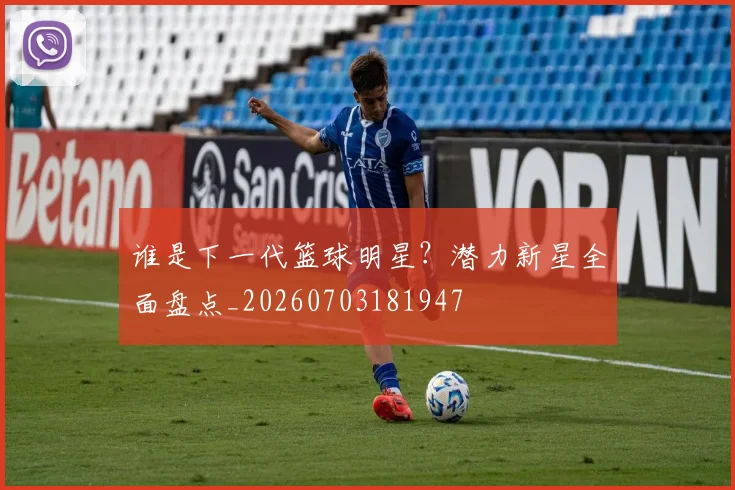 谁是下一代篮球明星？潜力新星全面盘点_20260703181947