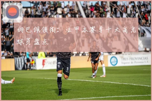 姆巴佩领衔:法甲本赛季十大高光球员盘点