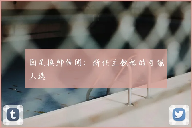 国足换帅传闻:新任主教练的可能人选