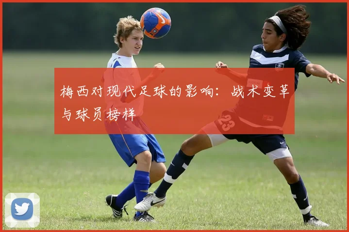 梅西对现代足球的影响:战术变革与球员榜样