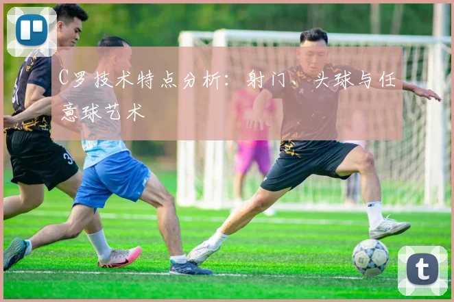 C罗技术特点分析：射门、头球与任意球艺术