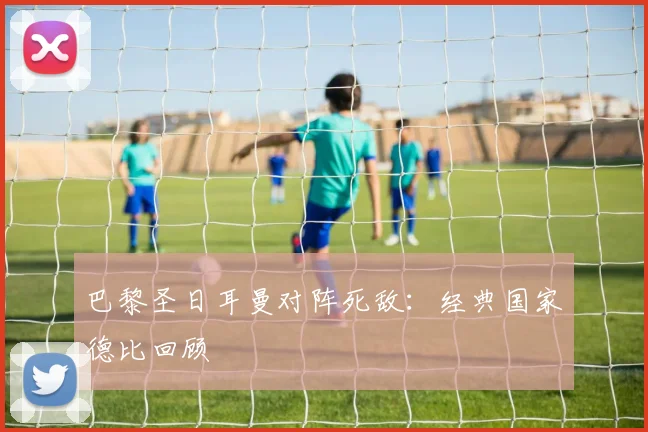 巴黎圣日耳曼对阵死敌：经典国家德比回顾