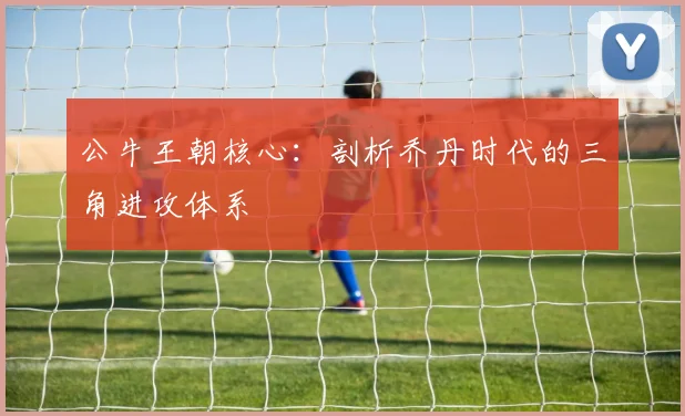 公牛王朝核心：剖析乔丹时代的三角进攻体系