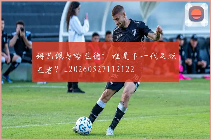 姆巴佩与哈兰德:谁是下一代足坛王者?_20260527112122