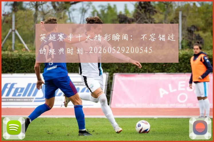 英超赛季十大精彩瞬间：不容错过的经典时刻_20260529200545