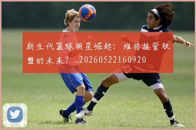 新生代篮球明星崛起：谁将接管联盟的未来？_20260522160920
